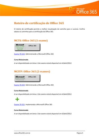www.office365.com.br Página 9
Roteiro de certificação de Office 365
O roteiro de certificação permite a melhor visualização do caminho para o sucesso. Confira
abaixo os caminhos para a certificação de Office 365.
MCTS: Office 365 (1 exame)
Exame 70-323: Administrando o Microsoft Office 365
Curso Relacionado
A ser disponibilizado em breve. Este exame estará disponível em 4/abril/2012.
MCITP: Office 365 (2 exames)
Exame 70-323: Administrando o Microsoft Office 365
Curso Relacionado
A ser disponibilizado em breve. Este exame estará disponível em 4/abril/2012.
Exame 70-321: Implantando o Microsoft Office 365
Curso Relacionado
A ser disponibilizado em breve. Este exame estará disponível em 4/abril/2012.
Office 365
Office 365
 