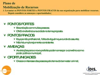 PONTOS FORTES Boa relação com muitas pessoas; ONG é referência na cidade no tema proposto. PONTOS FRACOS Equipe não profissional, falta de alguém que cuide do assunto; Não há um planejamento consistente. AMEAÇAS As eleições para o novo prefeito podem ameaçar o convênio com o poder público municipal; OPORTUNIDADES Cresce o interesse das pessoas pelo tema do bem estar animal; Plano de  Mobilização de Recursos 3. Levantar os PONTOS FORTES e PONTOS FRACOS da sua organização para mobilizar recursos. Depois considere as ameaças e oportunidades; 