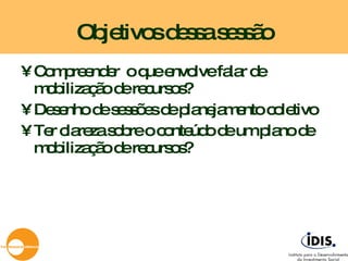 Objetivos dessa sessão Compreender  o que envolve falar de mobilização de recursos? Desenho de sessões de planejamento coletivo Ter clareza sobre o conteúdo de um plano de mobilização de recursos? 