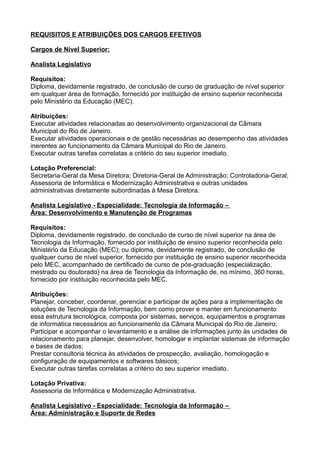 REQUISITOS E ATRIBUIÇÕES DOS CARGOS EFETIVOS
Cargos de Nível Superior:
Analista Legislativo
Requisitos:
Diploma, devidamente registrado, de conclusão de curso de graduação de nível superior
em qualquer área de formação, fornecido por instituição de ensino superior reconhecida
pelo Ministério da Educação (MEC).
Atribuições:
Executar atividades relacionadas ao desenvolvimento organizacional da Câmara
Municipal do Rio de Janeiro.
Executar atividades operacionais e de gestão necessárias ao desempenho das atividades
inerentes ao funcionamento da Câmara Municipal do Rio de Janeiro.
Executar outras tarefas correlatas a critério do seu superior imediato.
Lotação Preferencial:
Secretaria-Geral da Mesa Diretora; Diretoria-Geral de Administração; Controladoria-Geral;
Assessoria de Informática e Modernização Administrativa e outras unidades
administrativas diretamente subordinadas à Mesa Diretora.
Analista Legislativo - Especialidade: Tecnologia da Informação –
Área: Desenvolvimento e Manutenção de Programas
Requisitos:
Diploma, devidamente registrado, de conclusão de curso de nível superior na área de
Tecnologia da Informação, fornecido por instituição de ensino superior reconhecida pelo
Ministério da Educação (MEC); ou diploma, devidamente registrado, de conclusão de
qualquer curso de nível superior, fornecido por instituição de ensino superior reconhecida
pelo MEC, acompanhado de certificado de curso de pós-graduação (especialização,
mestrado ou doutorado) na área de Tecnologia da Informação de, no mínimo, 360 horas,
fornecido por instituição reconhecida pelo MEC.
Atribuições:
Planejar, conceber, coordenar, gerenciar e participar de ações para a implementação de
soluções de Tecnologia da Informação, bem como prover e manter em funcionamento
essa estrutura tecnológica, composta por sistemas, serviços, equipamentos e programas
de informática necessários ao funcionamento da Câmara Municipal do Rio de Janeiro;
Participar e acompanhar o levantamento e a análise de informações junto às unidades de
relacionamento para planejar, desenvolver, homologar e implantar sistemas de informação
e bases de dados;
Prestar consultoria técnica às atividades de prospecção, avaliação, homologação e
configuração de equipamentos e softwares básicos;
Executar outras tarefas correlatas a critério do seu superior imediato.
Lotação Privativa:
Assessoria de Informática e Modernização Administrativa.
Analista Legislativo - Especialidade: Tecnologia da Informação –
Área: Administração e Suporte de Redes

 