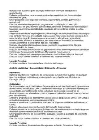 realização de auditorias para apuração de fatos que mereçam estudos mais
aprofundados;
Elaborar certificados e pareceres opinando sobre o conteúdo das demonstrações
contábeis em geral;
Emitir pareceres sobre aspectos financeiro, orçamentário, contábil, patrimonial e
operacional;
Executar atividades de supervisão, programação, coordenação ou execução
especializada, em grau de maior complexidade, referentes a trabalhos de administração
financeira e patrimonial, contabilidade e auditoria, compreendendo análise e perícia
contábeis;
Desenvolver atividades de planejamento, coordenação e execução relativas à fiscalização
e ao controle interno da arrecadação e aplicação de recursos da Câmara Municipal, bem
como da administração desses recursos, examinando a legalidade, legitimidade,
economicidade, eficiência e efetividade, em seus aspectos financeiro, orçamentário,
contábil, patrimonial e operacional, dos atos realizados;
Executar atividades relacionadas ao desenvolvimento organizacional da Câmara
Municipal do Rio de Janeiro;
Executar atividades operacionais e de gestão necessárias ao desempenho das atividades
inerentes ao funcionamento da Câmara Municipal do Rio de Janeiro;
Executar quaisquer outros encargos semelhantes pertinentes à categoria funcional;
Executar outras tarefas correlatas a critério do seu superior imediato.
Lotação Privativa:
Controladoria-Geral; Contadoria-Geral; Diretoria de Finanças.
Analista Legislativo - Especialidade: Orçamento e Finanças
Requisitos:
Diploma, devidamente registrado, de conclusão de curso de nível superior em qualquer
área, fornecido por instituição de ensino superior reconhecida pelo Ministério da
Educação (MEC).
Atribuições:
Participar da elaboração da Proposta Orçamentária Anual, das Diretrizes Orçamentárias e
do Orçamento Plurianual da CMRJ, a serem encaminhados ao Gabinete do Prefeito para
consolidação, compatibilizando metas e objetivos às despesas necessárias ao
desenvolvimento das atividades e projetos propostos pelos diversos setores e aprovados
pela Mesa Diretora;
Analisar a programação e acompanhar a execução das despesas da CMRJ, com vistas à
emissão de pareceres sobre matéria orçamentária;
Analisar a viabilidade orçamentária e financeira de projetos e atividades de interesse da
CMRJ;
Elaborar relatórios de acompanhamento da Execução Orçamentária;
Elaborar estudos de impacto orçamento-financeiro para criação ou aumento de despesas
de caráter continuado relacionadas às atividades da CMRJ;
Emitir parecer referente ao planejamento, execução, controle e avaliação do orçamento
da CMRJ.
Executar outras tarefas correlatas a critério do seu superior imediato.
Lotação Privativa:
Controladoria-Geral; Assessoria de Planejamento e Gestão; Diretoria de Finanças.

 