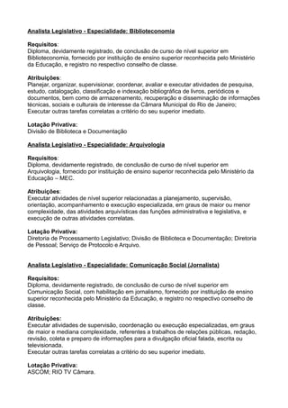 Analista Legislativo - Especialidade: Biblioteconomia
Requisitos:
Diploma, devidamente registrado, de conclusão de curso de nível superior em
Biblioteconomia, fornecido por instituição de ensino superior reconhecida pelo Ministério
da Educação, e registro no respectivo conselho de classe.
Atribuições:
Planejar, organizar, supervisionar, coordenar, avaliar e executar atividades de pesquisa,
estudo, catalogação, classificação e indexação bibliográfica de livros, periódicos e
documentos, bem como de armazenamento, recuperação e disseminação de informações
técnicas, sociais e culturais de interesse da Câmara Municipal do Rio de Janeiro;
Executar outras tarefas correlatas a critério do seu superior imediato.
Lotação Privativa:
Divisão de Biblioteca e Documentação
Analista Legislativo - Especialidade: Arquivologia
Requisitos:
Diploma, devidamente registrado, de conclusão de curso de nível superior em
Arquivologia, fornecido por instituição de ensino superior reconhecida pelo Ministério da
Educação – MEC.
Atribuições:
Executar atividades de nível superior relacionadas a planejamento, supervisão,
orientação, acompanhamento e execução especializada, em graus de maior ou menor
complexidade, das atividades arquivísticas das funções administrativa e legislativa, e
execução de outras atividades correlatas.
Lotação Privativa:
Diretoria de Processamento Legislativo; Divisão de Biblioteca e Documentação; Diretoria
de Pessoal; Serviço de Protocolo e Arquivo.
Analista Legislativo - Especialidade: Comunicação Social (Jornalista)
Requisitos:
Diploma, devidamente registrado, de conclusão de curso de nível superior em
Comunicação Social, com habilitação em jornalismo, fornecido por instituição de ensino
superior reconhecida pelo Ministério da Educação, e registro no respectivo conselho de
classe.
Atribuições:
Executar atividades de supervisão, coordenação ou execução especializadas, em graus
de maior e mediana complexidade, referentes a trabalhos de relações públicas, redação,
revisão, coleta e preparo de informações para a divulgação oficial falada, escrita ou
televisionada.
Executar outras tarefas correlatas a critério do seu superior imediato.
Lotação Privativa:
ASCOM; RIO TV Câmara.

 