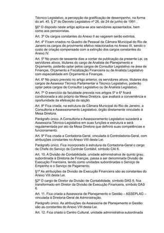 Técnico Legislativo, a percepção da gratificação de desempenho, na forma
do art. 45, § 2º do Decreto Legislativo nº 26, de 24 de junho de 1991 .
§6º O disposto neste artigo aplica-se aos servidores aposentados, bem
como aos pensionistas.
Art. 3º Os cargos constantes do Anexo II ao vagarem serão extintos.
Art. 4º Ficam criados no Quadro de Pessoal da Câmara Municipal do Rio de
Janeiro os cargos de provimento efetivo relacionados no Anexo III, sendo o
custo de criação compensado com a extinção dos cargos constantes do
Anexo IV.
Art. 5º No prazo de sessenta dias a contar da publicação da presente Lei, os
servidores ativos, titulares do cargo de Analista de Planejamento e
Orçamento, poderão optar pelos cargos de Consultor Legislativo na área de
Finanças, Orçamento e Fiscalização Financeira ou de Analista Legislativo
com especialidade em Orçamento e Finanças.
Art. 6º No prazo previsto no artigo anterior, os servidores ativos, titulares dos
cargos de Assessor Técnico Parlamentar e Técnico Legislativo, poderão
optar pelos cargos de Consultor Legislativo ou de Analista Legislativo.
Art. 7º O exercício da faculdade prevista nos artigos 5º e 6º ficará
condicionada a ato próprio da Mesa Diretora, que avaliará a conveniência e
oportunidade da efetivação da opção.
Art. 8º Fica criada, na estrutura da Câmara Municipal do Rio de Janeiro, a
Consultoria e Assessoramento Legislativo, órgão diretamente vinculado à
Mesa Diretora.
Parágrafo único. A Consultoria e Assessoramento Legislativo sucederá a
Assessoria Técnico-Legislativa em suas funções e estrutura e será
regulamentada por ato da Mesa Diretora que definirá suas competências e
funcionamento.
Art. 9º Fica criada a Contadoria-Geral, vinculada à Controladoria-Geral, com
atribuições constantes no Anexo VIII desta Lei.
Parágrafo único. Fica incorporado à estrutura da Contadoria-Geral o cargo
de Chefe do Serviço de Controle Contábil, símbolo CAI 6.
Art. 10. A Divisão de Contabilidade, unidade administrativa de quinto grau,
subordinada à Diretoria de Finanças, passa a ser denominada Divisão de
Execução Financeira, tendo como unidades subordinadas o Serviço de
Empenho e o Serviço de Pagamento.
§1º As atribuições da Divisão de Execução Financeira são as constantes do
Anexo VIII desta Lei.
§2º O cargo de Diretor da Divisão de Contabilidade, símbolo DAS 6, fica
transformado em Diretor da Divisão de Execução Financeira, símbolo DAS
6.
Art. 11. Fica criada a Assessoria de Planejamento e Gestão – ASSEPLAG –
vinculada à Diretoria-Geral de Administração.
Parágrafo único. As atribuições da Assessoria de Planejamento e Gestão
são as constantes do Anexo VIII desta Lei.
Art. 12. Fica criado o Centro Cultural, unidade administrativa subordinada

 