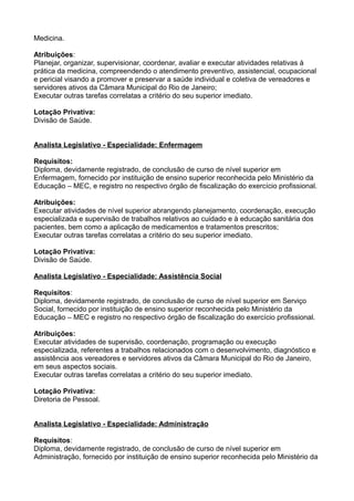 Medicina.
Atribuições:
Planejar, organizar, supervisionar, coordenar, avaliar e executar atividades relativas à
prática da medicina, compreendendo o atendimento preventivo, assistencial, ocupacional
e pericial visando a promover e preservar a saúde individual e coletiva de vereadores e
servidores ativos da Câmara Municipal do Rio de Janeiro;
Executar outras tarefas correlatas a critério do seu superior imediato.
Lotação Privativa:
Divisão de Saúde.
Analista Legislativo - Especialidade: Enfermagem
Requisitos:
Diploma, devidamente registrado, de conclusão de curso de nível superior em
Enfermagem, fornecido por instituição de ensino superior reconhecida pelo Ministério da
Educação – MEC, e registro no respectivo órgão de fiscalização do exercício profissional.
Atribuições:
Executar atividades de nível superior abrangendo planejamento, coordenação, execução
especializada e supervisão de trabalhos relativos ao cuidado e à educação sanitária dos
pacientes, bem como a aplicação de medicamentos e tratamentos prescritos;
Executar outras tarefas correlatas a critério do seu superior imediato.
Lotação Privativa:
Divisão de Saúde.
Analista Legislativo - Especialidade: Assistência Social
Requisitos:
Diploma, devidamente registrado, de conclusão de curso de nível superior em Serviço
Social, fornecido por instituição de ensino superior reconhecida pelo Ministério da
Educação – MEC e registro no respectivo órgão de fiscalização do exercício profissional.
Atribuições:
Executar atividades de supervisão, coordenação, programação ou execução
especializada, referentes a trabalhos relacionados com o desenvolvimento, diagnóstico e
assistência aos vereadores e servidores ativos da Câmara Municipal do Rio de Janeiro,
em seus aspectos sociais.
Executar outras tarefas correlatas a critério do seu superior imediato.
Lotação Privativa:
Diretoria de Pessoal.
Analista Legislativo - Especialidade: Administração
Requisitos:
Diploma, devidamente registrado, de conclusão de curso de nível superior em
Administração, fornecido por instituição de ensino superior reconhecida pelo Ministério da

 