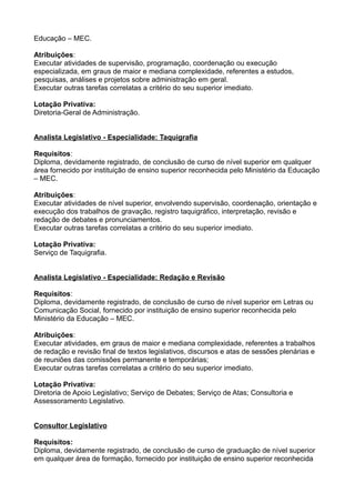 Educação – MEC.
Atribuições:
Executar atividades de supervisão, programação, coordenação ou execução
especializada, em graus de maior e mediana complexidade, referentes a estudos,
pesquisas, análises e projetos sobre administração em geral.
Executar outras tarefas correlatas a critério do seu superior imediato.
Lotação Privativa:
Diretoria-Geral de Administração.
Analista Legislativo - Especialidade: Taquigrafia
Requisitos:
Diploma, devidamente registrado, de conclusão de curso de nível superior em qualquer
área fornecido por instituição de ensino superior reconhecida pelo Ministério da Educação
– MEC.
Atribuições:
Executar atividades de nível superior, envolvendo supervisão, coordenação, orientação e
execução dos trabalhos de gravação, registro taquigráfico, interpretação, revisão e
redação de debates e pronunciamentos.
Executar outras tarefas correlatas a critério do seu superior imediato.
Lotação Privativa:
Serviço de Taquigrafia.
Analista Legislativo - Especialidade: Redação e Revisão
Requisitos:
Diploma, devidamente registrado, de conclusão de curso de nível superior em Letras ou
Comunicação Social, fornecido por instituição de ensino superior reconhecida pelo
Ministério da Educação – MEC.
Atribuições:
Executar atividades, em graus de maior e mediana complexidade, referentes a trabalhos
de redação e revisão final de textos legislativos, discursos e atas de sessões plenárias e
de reuniões das comissões permanente e temporárias;
Executar outras tarefas correlatas a critério do seu superior imediato.
Lotação Privativa:
Diretoria de Apoio Legislativo; Serviço de Debates; Serviço de Atas; Consultoria e
Assessoramento Legislativo.
Consultor Legislativo
Requisitos:
Diploma, devidamente registrado, de conclusão de curso de graduação de nível superior
em qualquer área de formação, fornecido por instituição de ensino superior reconhecida

 