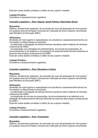 Executar outras tarefas correlatas a critério do seu superior imediato.
Lotação Privativa:
Consultoria e Assessoramento Legislativo.
Consultor Legislativo – Área: Higiene, Saúde Pública e Bem-Estar Social
Requisitos:
Diploma, devidamente registrado, de conclusão de curso de graduação de nível superior
em qualquer área de formação, fornecido por instituição de ensino superior reconhecida
pelo Ministério da Educação (MEC).
Atribuições:
Atividades de nível superior e especializado, de consultoria e assessoramento técnico às
Comissões e à Mesa Diretora consistindo:
. na elaboração e divulgação de estudos técnicos opinativos sobre matérias de interesse
institucional da CMRJ.
. na preparação, por solicitação dos parlamentares, de minutas de proposições, de
pronunciamentos e de relatórios e na prestação de esclarecimentos técnicos atinentes ao
exercício das funções constitucionais da CMRJ.
Executar outras tarefas correlatas a critério do seu superior imediato.
Lotação Privativa:
Consultoria e Assessoramento Legislativo.
Consultor Legislativo – Área: Educação e Cultura
Requisitos:
Diploma, devidamente registrado, de conclusão de curso de graduação de nível superior
em qualquer área de formação, fornecido por instituição de ensino superior reconhecida
pelo Ministério da Educação (MEC).
Atribuições:
Atividades de nível superior e especializado de consultoria e assessoramento técnico às
Comissões e à Mesa Diretora consistindo:
. na elaboração e divulgação de estudos técnicos opinativos sobre matérias de interesse
institucional da CMRJ.
. na preparação de minutas de proposições, de pronunciamentos e de relatórios e na
prestação de esclarecimentos técnicos atinentes ao exercício das funções constitucionais
da CMRJ.
Executar outras tarefas correlatas a critério do seu superior imediato.
Lotação Privativa:
Consultoria e Assessoramento Legislativo.
Consultor Legislativo – Área: Transportes
Requisitos:
Diploma, devidamente registrado, de conclusão de curso de graduação de nível superior
em qualquer área de formação, fornecido por instituição de ensino superior reconhecida

 