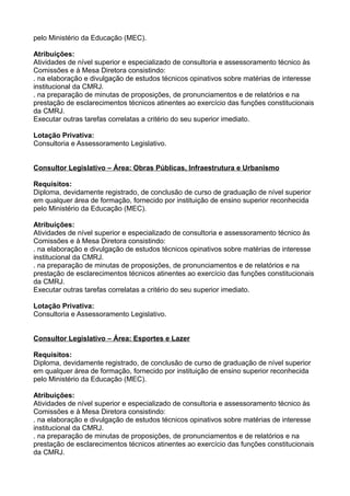 pelo Ministério da Educação (MEC).
Atribuições:
Atividades de nível superior e especializado de consultoria e assessoramento técnico às
Comissões e à Mesa Diretora consistindo:
. na elaboração e divulgação de estudos técnicos opinativos sobre matérias de interesse
institucional da CMRJ.
. na preparação de minutas de proposições, de pronunciamentos e de relatórios e na
prestação de esclarecimentos técnicos atinentes ao exercício das funções constitucionais
da CMRJ.
Executar outras tarefas correlatas a critério do seu superior imediato.
Lotação Privativa:
Consultoria e Assessoramento Legislativo.
Consultor Legislativo – Área: Obras Públicas, Infraestrutura e Urbanismo
Requisitos:
Diploma, devidamente registrado, de conclusão de curso de graduação de nível superior
em qualquer área de formação, fornecido por instituição de ensino superior reconhecida
pelo Ministério da Educação (MEC).
Atribuições:
Atividades de nível superior e especializado de consultoria e assessoramento técnico às
Comissões e à Mesa Diretora consistindo:
. na elaboração e divulgação de estudos técnicos opinativos sobre matérias de interesse
institucional da CMRJ.
. na preparação de minutas de proposições, de pronunciamentos e de relatórios e na
prestação de esclarecimentos técnicos atinentes ao exercício das funções constitucionais
da CMRJ.
Executar outras tarefas correlatas a critério do seu superior imediato.
Lotação Privativa:
Consultoria e Assessoramento Legislativo.
Consultor Legislativo – Área: Esportes e Lazer
Requisitos:
Diploma, devidamente registrado, de conclusão de curso de graduação de nível superior
em qualquer área de formação, fornecido por instituição de ensino superior reconhecida
pelo Ministério da Educação (MEC).
Atribuições:
Atividades de nível superior e especializado de consultoria e assessoramento técnico às
Comissões e à Mesa Diretora consistindo:
. na elaboração e divulgação de estudos técnicos opinativos sobre matérias de interesse
institucional da CMRJ.
. na preparação de minutas de proposições, de pronunciamentos e de relatórios e na
prestação de esclarecimentos técnicos atinentes ao exercício das funções constitucionais
da CMRJ.

 