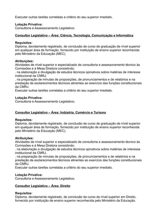 Executar outras tarefas correlatas a critério do seu superior imediato.
Lotação Privativa:
Consultoria e Assessoramento Legislativo.
Consultor Legislativo – Área: Ciência, Tecnologia, Comunicação e Informática
Requisitos:
Diploma, devidamente registrado, de conclusão de curso de graduação de nível superior
em qualquer área de formação, fornecido por instituição de ensino superior reconhecida
pelo Ministério da Educação (MEC).
Atribuições:
Atividades de nível superior e especializado de consultoria e assessoramento técnico às
Comissões e à Mesa Diretora consistindo:
. na elaboração e divulgação de estudos técnicos opinativos sobre matérias de interesse
institucional da CMRJ.
. na preparação de minutas de proposições, de pronunciamentos e de relatórios e na
prestação de esclarecimentos técnicos atinentes ao exercício das funções constitucionais
da CMRJ.
Executar outras tarefas correlatas a critério do seu superior imediato.
Lotação Privativa:
Consultoria e Assessoramento Legislativo.
Consultor Legislativo – Área: Indústria, Comércio e Turismo
Requisitos:
Diploma, devidamente registrado, de conclusão de curso de graduação de nível superior
em qualquer área de formação, fornecido por instituição de ensino superior reconhecida
pelo Ministério da Educação (MEC).
Atribuições:
Atividades de nível superior e especializado de consultoria e assessoramento técnico às
Comissões e à Mesa Diretora consistindo:
. na elaboração e divulgação de estudos técnicos opinativos sobre matérias de interesse
institucional da CMRJ.
. na preparação de minutas de proposições, de pronunciamentos e de relatórios e na
prestação de esclarecimentos técnicos atinentes ao exercício das funções constitucionais
da CMRJ.
Executar outras tarefas correlatas a critério do seu superior imediato.
Lotação Privativa:
Consultoria e Assessoramento Legislativo.
Consultor Legislativo – Área: Direito
Requisitos:
Diploma, devidamente registrado, de conclusão de curso de nível superior em Direito,
fornecido por instituição de ensino superior reconhecida pelo Ministério da Educação.

 
