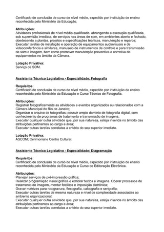 Certificado de conclusão de curso de nível médio, expedido por instituição de ensino
reconhecida pelo Ministério da Educação.
Atribuições:
Atividades profissionais de nível médio qualificado, abrangendo a execução qualificada,
sob supervisão imediata, de serviços nas áreas de som, em ambientes aberto e fechado,
obedecendo a plantas, projetos e especificações técnicas, manutenção e reparos;
Executar tarefas de instalação e operação de equipamentos audiovisuais e de
videoconferência e similares, manuseio de instrumentos de controle e para transmissão
de som e imagem, bem como promover manutenção preventiva e corretiva de
equipamentos no âmbito da Câmara.
Lotação Privativa:
Serviço de SOM.
Assistente Técnico Legislativo - Especialidade: Fotografia
Requisitos:
Certificado de conclusão de curso de nível médio, expedido por instituição de ensino
reconhecida pelo Ministério da Educação e Curso Técnico de Fotografia.
Atribuições:
Registrar fotograficamente as atividades e eventos organizados ou relacionados com a
Câmara Municipal do Rio de Janeiro;
Organizar o arquivo de fotografias; possuir amplo domínio de fotografia digital, com
conhecimento de programas de tratamento e transmissão de imagens;
Executar qualquer outra atividade que, por sua natureza, esteja inserida no âmbito das
atribuições pertinentes ao cargo e área;
Executar outras tarefas correlatas a critério do seu superior imediato.
Lotação Privativa:
ASCOM; Cerimonial e Centro Cultural.
Assistente Técnico Legislativo - Especialidade: Diagramação
Requisitos:
Certificado de conclusão de curso de nível médio, expedido por instituição de ensino
reconhecida pelo Ministério da Educação e Curso de Editoração Eletrônica.
Atribuições:
Planejar serviços de pré-impressão gráfica;
Realizar programação visual gráfica e editorar textos e imagens. Operar processos de
tratamento de imagem, montar fotolitos e imposição eletrônica;
Gravar matrizes para rotogravura, flexografia, calcografia e serigrafia;
Executar outras tarefas de mesma natureza e nível de complexidade associadas ao
ambiente organizacional;
Executar qualquer outra atividade que, por sua natureza, esteja inserida no âmbito das
atribuições pertinentes ao cargo e área;
Executar outras tarefas correlatas a critério do seu superior imediato.

 