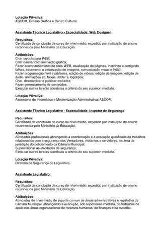 Lotação Privativa:
ASCOM; Divisão Gráfica e Centro Cultural.
Assistente Técnico Legislativo - Especialidade: Web Designer
Requisitos:
Certificado de conclusão de curso de nível médio, expedido por instituição de ensino
reconhecida pelo Ministério da Educação.
Atribuições:
Criar layouts para WEB;
Criar banner com animação gráfica;
Fazer acompanhamento de sites WEB, atualização de páginas, inserindo e corrigindo
falhas, tratamento e vetorização de imagens, comunicação visual e WEB;
Fazer programação html e tableless, edição de vídeos, edição de imagens, edição de
áudio, animações 2d, faixas, folder`s, logotipos;
Criar, desenvolver e publicar websites;
Fazer gerenciamento de conteúdos;
Executar outras tarefas correlatas a critério do seu superior imediato.
Lotação Privativa:
Assessoria de Informática e Modernização Administrativa; ASCOM.
Assistente Técnico Legislativo - Especialidade: Inspetor de Segurança
Requisitos:
Certificado de conclusão de curso de nível médio, expedido por instituição de ensino
reconhecida pelo Ministério da Educação.
Atribuições:
Atividades profissionais abrangendo a coordenação e a execução qualificada de trabalhos
relacionados com a segurança dos Vereadores, visitantes e servidores, na área de
jurisdição do policiamento da Câmara Municipal;
Supervisionar as atividades de segurança;
Executar outras tarefas correlatas a critério do seu superior imediato.
Lotação Privativa:
Diretoria de Segurança do Legislativo.
Assistente Legislativo
Requisitos:
Certificado de conclusão de curso de nível médio, expedido por instituição de ensino
reconhecida pelo Ministério da Educação.
Atribuições:
Atividades de nível médio de suporte comum às áreas administrativas e legislativa da
Câmara Municipal, abrangendo a execução, sob supervisão imediata, de trabalhos de
apoio nas áreas organizacional de recursos humanos, de finanças e de material,

 