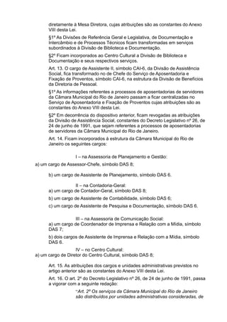 diretamente à Mesa Diretora, cujas atribuições são as constantes do Anexo
VIII desta Lei.
§1º As Divisões de Referência Geral e Legislativa, de Documentação e
Intercâmbio e de Processos Técnicos ficam transformadas em serviços
subordinados à Divisão de Biblioteca e Documentação.
§2º Ficam incorporados ao Centro Cultural a Divisão de Biblioteca e
Documentação e seus respectivos serviços.
Art. 13. O cargo de Assistente II, símbolo CAI-6, da Divisão de Assistência
Social, fica transformado no de Chefe do Serviço de Aposentadoria e
Fixação de Proventos, símbolo CAI-6, na estrutura da Divisão de Benefícios
da Diretoria de Pessoal.
§1º As informações referentes a processos de aposentadorias de servidores
da Câmara Municipal do Rio de Janeiro passam a ficar centralizadas no
Serviço de Aposentadoria e Fixação de Proventos cujas atribuições são as
constantes do Anexo VIII desta Lei.
§2º Em decorrência do dispositivo anterior, ficam revogadas as atribuições
da Divisão de Assistência Social, constantes do Decreto Legislativo nº 26, de
24 de junho de 1991, que sejam referentes a processos de aposentadorias
de servidores da Câmara Municipal do Rio de Janeiro.
Art. 14. Ficam incorporados à estrutura da Câmara Municipal do Rio de
Janeiro os seguintes cargos:
I – na Assessoria de Planejamento e Gestão:
a) um cargo de Assessor-Chefe, símbolo DAS 8;
b) um cargo de Assistente de Planejamento, símbolo DAS 6.
II – na Contadoria-Geral:
a) um cargo de Contador-Geral, símbolo DAS 8;
b) um cargo de Assistente de Contabilidade, símbolo DAS 6;
c) um cargo de Assistente de Pesquisa e Documentação, símbolo DAS 6.
III – na Assessoria de Comunicação Social:
a) um cargo de Coordenador de Imprensa e Relação com a Mídia, símbolo
DAS 7;
b) dois cargos de Assistente de Imprensa e Relação com a Mídia, símbolo
DAS 6.
IV – no Centro Cultural:
a) um cargo de Diretor do Centro Cultural, símbolo DAS 8;
Art. 15. As atribuições dos cargos e unidades administrativas previstos no
artigo anterior são as constantes do Anexo VIII desta Lei.
Art. 16. O art. 2º do Decreto Legislativo nº 26, de 24 de junho de 1991, passa
a vigorar com a seguinte redação:
“Art. 2º Os serviços da Câmara Municipal do Rio de Janeiro
são distribuídos por unidades administrativas consideradas, de

 