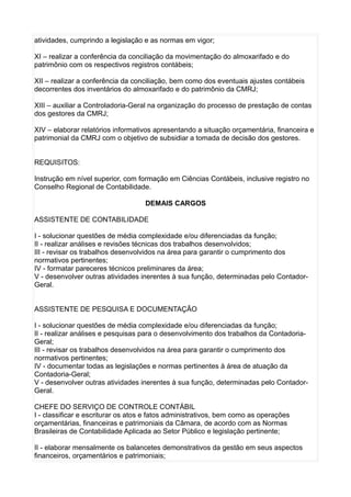 atividades, cumprindo a legislação e as normas em vigor;
XI – realizar a conferência da conciliação da movimentação do almoxarifado e do
patrimônio com os respectivos registros contábeis;
XII – realizar a conferência da conciliação, bem como dos eventuais ajustes contábeis
decorrentes dos inventários do almoxarifado e do patrimônio da CMRJ;
XIII – auxiliar a Controladoria-Geral na organização do processo de prestação de contas
dos gestores da CMRJ;
XIV – elaborar relatórios informativos apresentando a situação orçamentária, financeira e
patrimonial da CMRJ com o objetivo de subsidiar a tomada de decisão dos gestores.
REQUISITOS:
Instrução em nível superior, com formação em Ciências Contábeis, inclusive registro no
Conselho Regional de Contabilidade.
DEMAIS CARGOS
ASSISTENTE DE CONTABILIDADE
I - solucionar questões de média complexidade e/ou diferenciadas da função;
II - realizar análises e revisões técnicas dos trabalhos desenvolvidos;
III - revisar os trabalhos desenvolvidos na área para garantir o cumprimento dos
normativos pertinentes;
IV - formatar pareceres técnicos preliminares da área;
V - desenvolver outras atividades inerentes à sua função, determinadas pelo ContadorGeral.
ASSISTENTE DE PESQUISA E DOCUMENTAÇÃO
I - solucionar questões de média complexidade e/ou diferenciadas da função;
II - realizar análises e pesquisas para o desenvolvimento dos trabalhos da ContadoriaGeral;
III - revisar os trabalhos desenvolvidos na área para garantir o cumprimento dos
normativos pertinentes;
IV - documentar todas as legislações e normas pertinentes à área de atuação da
Contadoria-Geral;
V - desenvolver outras atividades inerentes à sua função, determinadas pelo ContadorGeral.
CHEFE DO SERVIÇO DE CONTROLE CONTÁBIL
I - classificar e escriturar os atos e fatos administrativos, bem como as operações
orçamentárias, financeiras e patrimoniais da Câmara, de acordo com as Normas
Brasileiras de Contabilidade Aplicada ao Setor Público e legislação pertinente;
II - elaborar mensalmente os balancetes demonstrativos da gestão em seus aspectos
financeiros, orçamentários e patrimoniais;

 