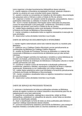 como organizar e divulgar levantamentos bibliográficos dessa natureza;
V - manter registros e ementários da legislação municipal, estadual e federal e
orientar os usuários em suas consultas sobre esses materiais;
VI - assistir e orientar os consulentes em trabalhos de informação e documentação
em pesquisas sobre a Câmara e sobre a Cidade do Rio de Janeiro;
VII - organizar e manter um cadastro central de pesquisas, pesquisadores, teses e
publicações elaboradas ou editadas no Estado do Rio de Janeiro;
VIII - reunir e manter atualizadas informações sobre instituições de pesquisas,
cursos de especialização e pós-graduação, conferências, seminários e outras
iniciativas que tenham como tema a Cidade do Rio de Janeiro;
IX - coletar dados estatísticos sobre suas atividades e fornecê-los periodicamente
à Diretoria da Divisão de Biblioteca e Documentação;
X - manter completos e atualizados todos os registros necessários à execução de
suas atividades.
XI - desenvolver outras atividades inerentes à sua função.
CHEFE DE SERVIÇO DE DOCUMENTAÇÃO E INTERCÂMBIO
I - manter registro sistematizado sobre todo material adquirido ou recebido pela
Biblioteca;
II - colaborar com o Catálogo Coletivo Municipal e enviar periodicamente as
contribuições da Biblioteca ao Catálogo Coletivo Regional;
III - receber da Divisão de Processos Técnicos as duplicatas e o material não
incorporado à Biblioteca e encaminhá-los às bibliotecas que por eles tenham
interesse;
IV - organizar listagem periódica de duplicatas e remetê-la a outras bibliotecas da
Cidade e do Estado, prioritariamente, e de outros Estados do País;
V - organizar fichários de endereços de bibliotecas e instituições culturais e manter
contato permanente com elas;
VI - coordenar e realizar cursos de treinamento e atualização profissional,
conferências, palestras e debates, exposições e projeções de filmes e materiais
audiovisuais, diretamente ou em colaboração com outras instituições;
VII - coletar dados estatísticos sobre suas atividades e fornecê-los periodicamente
à Diretoria da Divisão de Biblioteca e Documentação;
VIII - manter completos e atualizados todos os registros necessários à execução
de suas atividades.
IX - desenvolver outras atividades inerentes à sua função.

CHEFE DE SERVIÇO DE PROCESSOS TÉCNICOS
I - promover o tombamento de todas as publicações entradas na Biblioteca,
através de registro numérico em ordens crescente e documentá-las para fins de
cadastramento como bem patrimonial;
II - classificar as publicações, catalogá-las e arquivá-las, redigir as fichas
bibliográficas, estabelecer os cabeçalhos de assunto, anotar todas as decisões
acerca da classificação adotada;
III - fazer a classificação na fonte de todas as obras publicadas pela Câmara e
organizar catálogo especializado dessas edições;
IV - promover levantamento estatístico permanente da Biblioteca, para assegurar
resposta imediata a consultas sobre os volumes existentes em cada área;

 