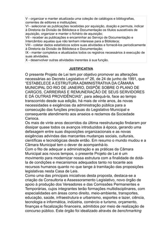 V - organizar e manter atualizada uma coleção de catálogos e bibliografias,
correntes de editores e instituições;
VI - selecionar as publicações recebidas por aquisição, doação e permuta, indicar
à Diretoria da Divisão de Biblioteca e Documentação os títulos suscetíveis de
aquisição, organizar e manter o fichário de aquisição;
VII - receber as publicações e encaminhar ao Serviço de Documentação e
Intercâmbio aquelas que não tenham interesse para a Biblioteca;
VIII - coletar dados estatísticos sobre suas atividades e fornecê-los periodicamente
à Diretoria da Divisão de Biblioteca e Documentação;
IX - manter completos e atualizados todos os registros necessários à execução de
suas atividades.
X - desenvolver outras atividades inerentes à sua função.
JUSTIFICATIVA

O presente Projeto de Lei tem por objetivo promover as alterações
necessárias ao Decreto Legislativo nº 26, de 24 de junho de 1991, que
“ESTABELECE A ESTRUTURA ADMINISTRATIVA DA CÂMARA
MUNICIPAL DO RIO DE JANEIRO, DISPÕE SOBRE O PLANO DE
CARGOS, CARREIRAS E REMUNERAÇÃO DE SEUS SERVIDORES
E DÁ OUTRAS PROVIDÊNCIAS”, para adequá-la, face ao tempo
transcorrido desde sua edição, há mais de vinte anos, às novas
necessidades e exigências da administração pública para a
consecução das funções precípuas do Legislativo Municipal e
consequente atendimento aos anseios e reclamos da Sociedade
Carioca.
Os mais de vinte anos decorridos da última reestruturação findaram por
dissipar quase todos os avanços introduzidos à época, gerando uma
defasagem entre suas disposições organizacionais e as novas
exigências advindas das marcantes mudanças sociais, culturais,
científicas e tecnológicas desde então. Em resumo o mundo mudou e a
Câmara Municipal tem o dever de acompanhá-lo.
Com o fito de adequar a administração e as práticas da Câmara
Municipal aos novos tempos, o presente Projeto de Lei é um
movimento para modernizar nossa estrutura com a finalidade de dotála de condições e mecanismos adequados tanto no tocante aos
recursos humanos quanto no que tange à tramitação das proposições
legislativas nesta Casa de Leis.
Como uma das principais iniciativas desta proposta, destaca-se a
criação da Consultoria e Assessoramento Legislativo, novo órgão de
apoio à produção dos Vereadores e das Comissões Permanentes e
Temporárias, cujos integrantes terão formações multidisciplinares, com
especialidades em áreas como direito, meio-ambiente, transportes,
educação, saúde, infraestrutura e urbanismo, esportes e lazer, ciência,
tecnologia e informática, indústria, comércio e turismo, orçamento,
finanças e fiscalização financeira, admitidos por meio de realização de
concurso público. Este órgão foi idealizado através de benchmarking

 