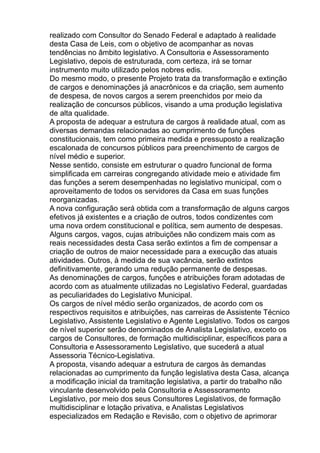 realizado com Consultor do Senado Federal e adaptado à realidade
desta Casa de Leis, com o objetivo de acompanhar as novas
tendências no âmbito legislativo. A Consultoria e Assessoramento
Legislativo, depois de estruturada, com certeza, irá se tornar
instrumento muito utilizado pelos nobres edis.
Do mesmo modo, o presente Projeto trata da transformação e extinção
de cargos e denominações já anacrônicos e da criação, sem aumento
de despesa, de novos cargos a serem preenchidos por meio da
realização de concursos públicos, visando a uma produção legislativa
de alta qualidade.
A proposta de adequar a estrutura de cargos à realidade atual, com as
diversas demandas relacionadas ao cumprimento de funções
constitucionais, tem como primeira medida e pressuposto a realização
escalonada de concursos públicos para preenchimento de cargos de
nível médio e superior.
Nesse sentido, consiste em estruturar o quadro funcional de forma
simplificada em carreiras congregando atividade meio e atividade fim
das funções a serem desempenhadas no legislativo municipal, com o
aproveitamento de todos os servidores da Casa em suas funções
reorganizadas.
A nova configuração será obtida com a transformação de alguns cargos
efetivos já existentes e a criação de outros, todos condizentes com
uma nova ordem constitucional e política, sem aumento de despesas.
Alguns cargos, vagos, cujas atribuições não condizem mais com as
reais necessidades desta Casa serão extintos a fim de compensar a
criação de outros de maior necessidade para a execução das atuais
atividades. Outros, à medida de sua vacância, serão extintos
definitivamente, gerando uma redução permanente de despesas.
As denominações de cargos, funções e atribuições foram adotadas de
acordo com as atualmente utilizadas no Legislativo Federal, guardadas
as peculiaridades do Legislativo Municipal.
Os cargos de nível médio serão organizados, de acordo com os
respectivos requisitos e atribuições, nas carreiras de Assistente Técnico
Legislativo, Assistente Legislativo e Agente Legislativo. Todos os cargos
de nível superior serão denominados de Analista Legislativo, exceto os
cargos de Consultores, de formação multidisciplinar, específicos para a
Consultoria e Assessoramento Legislativo, que sucederá a atual
Assessoria Técnico-Legislativa.
A proposta, visando adequar a estrutura de cargos às demandas
relacionadas ao cumprimento da função legislativa desta Casa, alcança
a modificação inicial da tramitação legislativa, a partir do trabalho não
vinculante desenvolvido pela Consultoria e Assessoramento
Legislativo, por meio dos seus Consultores Legislativos, de formação
multidisciplinar e lotação privativa, e Analistas Legislativos
especializados em Redação e Revisão, com o objetivo de aprimorar

 