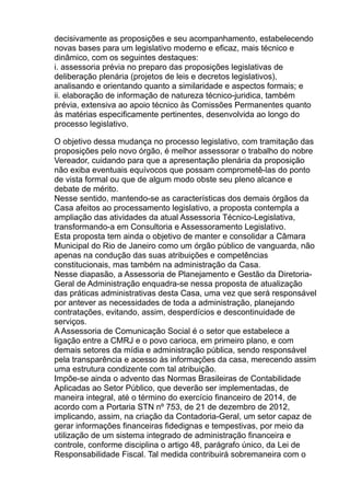 decisivamente as proposições e seu acompanhamento, estabelecendo
novas bases para um legislativo moderno e eficaz, mais técnico e
dinâmico, com os seguintes destaques:
i. assessoria prévia no preparo das proposições legislativas de
deliberação plenária (projetos de leis e decretos legislativos),
analisando e orientando quanto a similaridade e aspectos formais; e
ii. elaboração de informação de natureza técnico-juridica, também
prévia, extensiva ao apoio técnico às Comissões Permanentes quanto
às matérias especificamente pertinentes, desenvolvida ao longo do
processo legislativo.
O objetivo dessa mudança no processo legislativo, com tramitação das
proposições pelo novo órgão, é melhor assessorar o trabalho do nobre
Vereador, cuidando para que a apresentação plenária da proposição
não exiba eventuais equívocos que possam comprometê-las do ponto
de vista formal ou que de algum modo obste seu pleno alcance e
debate de mérito.
Nesse sentido, mantendo-se as características dos demais órgãos da
Casa afeitos ao processamento legislativo, a proposta contempla a
ampliação das atividades da atual Assessoria Técnico-Legislativa,
transformando-a em Consultoria e Assessoramento Legislativo.
Esta proposta tem ainda o objetivo de manter e consolidar a Câmara
Municipal do Rio de Janeiro como um órgão público de vanguarda, não
apenas na condução das suas atribuições e competências
constitucionais, mas também na administração da Casa.
Nesse diapasão, a Assessoria de Planejamento e Gestão da DiretoriaGeral de Administração enquadra-se nessa proposta de atualização
das práticas administrativas desta Casa, uma vez que será responsável
por antever as necessidades de toda a administração, planejando
contratações, evitando, assim, desperdícios e descontinuidade de
serviços.
A Assessoria de Comunicação Social é o setor que estabelece a
ligação entre a CMRJ e o povo carioca, em primeiro plano, e com
demais setores da mídia e administração pública, sendo responsável
pela transparência e acesso às informações da casa, merecendo assim
uma estrutura condizente com tal atribuição.
Impõe-se ainda o advento das Normas Brasileiras de Contabilidade
Aplicadas ao Setor Público, que deverão ser implementadas, de
maneira integral, até o término do exercício financeiro de 2014, de
acordo com a Portaria STN nº 753, de 21 de dezembro de 2012,
implicando, assim, na criação da Contadoria-Geral, um setor capaz de
gerar informações financeiras fidedignas e tempestivas, por meio da
utilização de um sistema integrado de administração financeira e
controle, conforme disciplina o artigo 48, parágrafo único, da Lei de
Responsabilidade Fiscal. Tal medida contribuirá sobremaneira com o

 