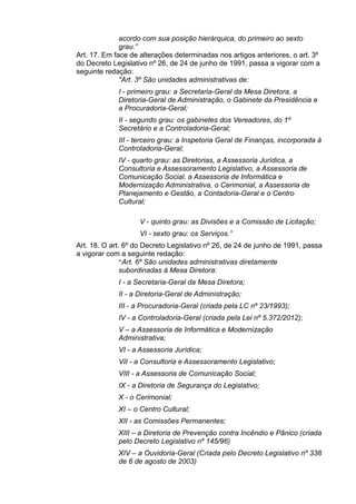 acordo com sua posição hierárquica, do primeiro ao sexto
grau.”
Art. 17. Em face de alterações determinadas nos artigos anteriores, o art. 3º
do Decreto Legislativo nº 26, de 24 de junho de 1991, passa a vigorar com a
seguinte redação:
"Art. 3º São unidades administrativas de:
I - primeiro grau: a Secretaria-Geral da Mesa Diretora, a
Diretoria-Geral de Administração, o Gabinete da Presidência e
a Procuradoria-Geral;
II - segundo grau: os gabinetes dos Vereadores, do 1º
Secretário e a Controladoria-Geral;
III - terceiro grau: a Inspetoria Geral de Finanças, incorporada à
Controladoria-Geral;
IV - quarto grau: as Diretorias, a Assessoria Jurídica, a
Consultoria e Assessoramento Legislativo, a Assessoria de
Comunicação Social, a Assessoria de Informática e
Modernização Administrativa, o Cerimonial, a Assessoria de
Planejamento e Gestão, a Contadoria-Geral e o Centro
Cultural;
V - quinto grau: as Divisões e a Comissão de Licitação;
VI - sexto grau: os Serviços.”
Art. 18. O art. 6º do Decreto Legislativo nº 26, de 24 de junho de 1991, passa
a vigorar com a seguinte redação:
“Art. 6º São unidades administrativas diretamente
subordinadas à Mesa Diretora:
I - a Secretaria-Geral da Mesa Diretora;
II - a Diretoria-Geral de Administração;
III - a Procuradoria-Geral (criada pela LC nº 23/1993);
IV - a Controladoria-Geral (criada pela Lei nº 5.372/2012);
V – a Assessoria de Informática e Modernização
Administrativa;
VI - a Assessoria Jurídica;
VII - a Consultoria e Assessoramento Legislativo;
VIII - a Assessoria de Comunicação Social;
IX - a Diretoria de Segurança do Legislativo;
X - o Cerimonial;
XI – o Centro Cultural;
XII - as Comissões Permanentes;
XIII – a Diretoria de Prevenção contra Incêndio e Pânico (criada
pelo Decreto Legislativo nº 145/96)
XIV – a Ouvidoria-Geral (Criada pelo Decreto Legislativo nº 338
de 6 de agosto de 2003)

 