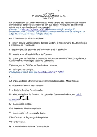 (...)
CAPÍTULO II
DA ORGANIZAÇÃO ADMINISTRATIVA
(arts. 2º a 8º)
Art. 2º Os serviços da Câmara Municipal do Rio de Janeiro são distribuídos por unidades
administrativas consideradas, de acordo com sua posição hierárquica, do primeiro ao
quinto grau, e estruturadas conforme o Anexo I.
(O artigo 2º do Decreto Legislativo nº 151/97 deu nova redação ao artigo 3º,
acrescentando-lhe o inciso VI, que trata das unidades administrativas de sexto grau. O
artigo 2º, porém, não teve sua redação adaptada)
Art. 3º São unidades administrativas de:
I - primeiro grau: a Secretaria-Geral da Mesa Diretora, a Diretoria-Geral de Administração
e o Gabinete da Presidência;
II - segundo grau: os gabinetes dos Vereadores e do 1º Secretário;
III - terceiro grau: a Inspetoria Geral de Finanças;
IV - quarto grau: as Diretorias, a Assessoria Jurídica, a Assessoria Técnico-Legislativa, a
Assessoria de Comunicação Social e o Cerimonial;
V - quinto grau: as Divisões e a Comissão de Licitação;
VI - sexto grau: os Serviços.
(Redação do artigo 3º dada pelo Decreto Legislativo nº 151/97)
(...)
Art. 6º São unidades administrativas diretamente subordinadas à Mesa Diretora:
I - a Secretaria-Geral da Mesa Diretora;
II - a Diretoria-Geral de Administração;
III - a Inspetoria-Geral de Finanças; (Incorporada à Controladoria-Geral pela Lei nº
5.372/2012)
IV - a Assessoria Jurídica;
V - a Assessoria Técnico-Legislativa;
VI - a Assessoria de Comunicação Social;
VII - a Diretoria de Segurança do Legislativo;
VIII - o Cerimonial;
IX - a Diretoria de Biblioteca e Documentação;

 