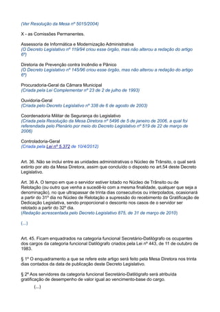 (Ver Resolução da Mesa nº 5015/2004)
X - as Comissões Permanentes.
Assessoria de Informática e Modernização Administrativa
(O Decreto Legislativo nº 119/94 criou esse órgão, mas não alterou a redação do artigo
6º)
Diretoria de Prevenção contra Incêndio e Pânico
(O Decreto Legislativo nº 145/96 criou esse órgão, mas não alterou a redação do artigo
6º)
Procuradoria-Geral da Câmara Municipal
(Criada pela Lei Complementar nº 23 de 2 de julho de 1993)
Ouvidoria-Geral
(Criada pelo Decreto Legislativo nº 338 de 6 de agosto de 2003)
Coordenadoria Militar de Segurança do Legislativo
(Criada pela Resolução da Mesa Diretora nº 5496 de 5 de janeiro de 2006, a qual foi
referendada pelo Plenário por meio do Decreto Legislativo nº 519 de 22 de março de
2006)
Controladoria-Geral
(Criada pela Lei nº 5.372 de 10/4/2012)
Art. 36. Não se inclui entre as unidades administrativas o Núcleo de Trânsito, o qual será
extinto por ato da Mesa Diretora, assim que concluído o disposto no art.54 deste Decreto
Legislativo.
Art. 36 A. O tempo em que o servidor estiver lotado no Núcleo de Trânsito ou de
Relotação (ou outro que venha a sucedê-lo com a mesma finalidade, qualquer que seja a
denominação), no que ultrapassar de trinta dias consecutivos ou interpolados, ocasionará
a partir do 31º dia no Núcleo de Relotação a supressão do recebimento da Gratificação de
Dedicação Legislativa, sendo proporcional o desconto nos casos de o servidor ser
relotado a partir do 32º dia.
(Redação acrescentada pelo Decreto Legislativo 875, de 31 de março de 2010)
(...)
Art. 45. Ficam enquadrados na categoria funcional Secretário-Datilógrafo os ocupantes
dos cargos da categoria funcional Datilógrafo criados pela Lei nº 443, de 11 de outubro de
1983.
§ 1º O enquadramento a que se refere este artigo será feito pela Mesa Diretora nos trinta
dias contados da data de publicação deste Decreto Legislativo.
§ 2º Aos servidores da categoria funcional Secretário-Datilógrafo será atribuída
gratificação de desempenho de valor igual ao vencimento-base do cargo.
(...)

 