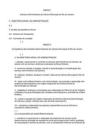 ANEXO I
Estrutura Administrativa da Câmara Municipal do Rio de Janeiro
II - DIRETORIA-GERAL DE ADMINISTRAÇÃO
(...)
5. Divisão de Assistência Social
2.5 - Diretoria de Transportes
2.6 - Comissão de Licitação
(...)
ANEXO II
Competência das Unidades Administrativas da Câmara Municipal do Rio de Janeiro
(...)
2. DA DIRETORIA-GERAL DE ADMINISTRAÇÃO
I - planejar, supervisionar e controlar os serviços administrativos da Câmara, de
acordo com as normas e diretrizes emanadas da Mesa Diretora;
II - promover estudos e projetos visando à racionalização e à simplificação dos
serviços administrativos da Câmara;
III - elaborar, distribuir, atualizar e manter o Manual da Câmara Municipal do Rio de
Janeiro;
IV - atuar junto à Mesa Diretora, com exclusividade, na condução e apreciação dos
problemas administrativos dos órgãos integrantes da Diretoria-Geral de
Administração da Câmara;
V - estabelecer diretrizes e prioridades para elaboração do Plano Anual de Trabalho
e Relatório Anual de Atividades das unidades administrativas e submetê-las à Mesa
Diretora;
VI - avaliar a atuação dos órgãos integrantes da Diretoria-Geral de Administração
da Câmara e adotar medidas para seu eficiente desempenho;
VII - coordenar a elaboração da proposta orçamentária anual da Câmara e
submetê-la à Mesa Diretora.
(...)
2.4.5 DA DIVISÃO DE ASSISTÊNCIA SOCIAL
I - coordenar e supervisionar a realização de programas de serviço social,
desenvolvendo atividade de assistência social para proporcionar melhor qualidade
de vida pessoal e familiar ao servidor, com a conseqüente melhoria do ambiente de

 