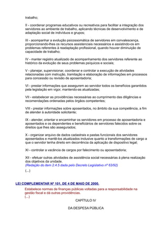 trabalho;
II - coordenar programas educativos ou recreativos para facilitar a integração dos
servidores ao ambiente de trabalho, aplicando técnicas de desenvolvimento e de
adaptação social de indivíduos e grupos;
III - acompanhar a evolução psicossomática de servidores em convalescença,
proporcionando-lhes os recursos assistenciais necessários e assistindo-os em
problemas referentes à readaptação profissional, quando houver diminuição de
capacidade de trabalho;
IV - manter registro atualizado de acompanhamento dos servidores referente ao
histórico da evolução de seus problemas psíquicos e sociais;
V - planejar, supervisionar, coordenar e controlar a execução de atividades
relacionadas com instrução, tramitação e elaboração de informações em processos
para concessão ou revisão de aposentadoria;
VI - prestar informações que assegurem ao servidor todos os benefícios garantidos
pela legislação em vigor, mantendo-as atualizadas;
VII - estabelecer as providências necessárias ao cumprimento das diligências e
recomendações ordenadas pelos órgãos competentes;
VIII - prestar informações sobre aposentados, no âmbito da sua competência, a fim
de atender à autoridade solicitante;
IX - atender, orientar e encaminhar os servidores em processo de aposentadoria e
aposentados e os dependentes e beneficiários de servidores falecidos sobre os
direitos que lhes são assegurados;
X - organizar arquivo de dados cadastrais e pastas funcionais dos servidores
aposentados e mantê-los atualizados inclusive quanto a transformações de cargo a
que o servidor tenha direito em decorrência da aplicação de dispositivo legal;
XI - controlar a vacância de cargos por falecimento ou aposentadoria;
XII - efetuar outras atividades de assistência social necessárias à plena realização
dos objetivos da unidade.
(Redação do item 2.4.5 dada pelo Decreto Legislativo nº 63/92)
(...)

LEI COMPLEMENTAR Nº 101, DE 4 DE MAIO DE 2000.
Estabelece normas de finanças públicas voltadas para a responsabilidade na
gestão fiscal e dá outras providências.
(...)
CAPÍTULO IV
DA DESPESA PÚBLICA

 