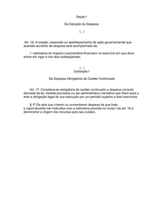 Seção I
Da Geração da Despesa
(...)
Art. 16. A criação, expansão ou aperfeiçoamento de ação governamental que
acarrete aumento da despesa será acompanhado de:
I - estimativa do impacto orçamentário-financeiro no exercício em que deva
entrar em vigor e nos dois subseqüentes;
(...)
Subseção I
Da Despesa Obrigatória de Caráter Continuado
Art. 17. Considera-se obrigatória de caráter continuado a despesa corrente
derivada de lei, medida provisória ou ato administrativo normativo que fixem para o
ente a obrigação legal de sua execução por um período superior a dois exercícios.
§ 1o Os atos que criarem ou aumentarem despesa de que trata
o caput deverão ser instruídos com a estimativa prevista no inciso I do art. 16 e
demonstrar a origem dos recursos para seu custeio.

 