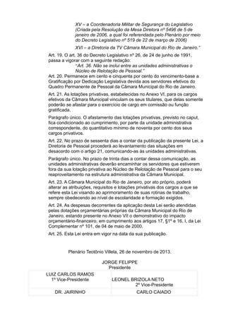 XV – a Coordenadoria Militar de Segurança do Legislativo
(Criada pela Resolução da Mesa Diretora nº 5496 de 5 de
janeiro de 2006, a qual foi referendada pelo Plenário por meio
do Decreto Legislativo nº 519 de 22 de março de 2006)
XVI – a Diretoria da TV Câmara Municipal do Rio de Janeiro.”
Art. 19. O art. 36 do Decreto Legislativo nº 26, de 24 de junho de 1991,
passa a vigorar com a seguinte redação:
“Art. 36. Não se inclui entre as unidades administrativas o
Núcleo de Relotação de Pessoal.”
Art. 20. Permanece em cento e cinquenta por cento do vencimento-base a
Gratificação por Dedicação Legislativa devida aos servidores efetivos do
Quadro Permanente de Pessoal da Câmara Municipal do Rio de Janeiro.
Art. 21. As lotações privativas, estabelecidas no Anexo VI, para os cargos
efetivos da Câmara Municipal vinculam os seus titulares, que delas somente
poderão se afastar para o exercício de cargo em comissão ou função
gratificada.
Parágrafo único. O afastamento das lotações privativas, previsto no caput,
fica condicionado ao cumprimento, por parte da unidade administrativa
correspondente, do quantitativo mínimo de noventa por cento dos seus
cargos privativos.
Art. 22. No prazo de sessenta dias a contar da publicação da presente Lei, a
Diretoria de Pessoal procederá ao levantamento das situações em
desacordo com o artigo 21, comunicando-as às unidades administrativas.
Parágrafo único. No prazo de trinta dias a contar dessa comunicação, as
unidades administrativas deverão encaminhar os servidores que estiverem
fora da sua lotação privativa ao Núcleo de Relotação de Pessoal para o seu
reaproveitamento na estrutura administrativa da Câmara Municipal.
Art. 23. A Câmara Municipal do Rio de Janeiro, por ato próprio, poderá
alterar as atribuições, requisitos e lotações privativas dos cargos a que se
refere esta Lei visando ao aprimoramento de suas rotinas de trabalho,
sempre obedecendo ao nível de escolaridade e formação exigidos.
Art. 24. As despesas decorrentes da aplicação desta Lei serão atendidas
pelas dotações orçamentárias próprias da Câmara Municipal do Rio de
Janeiro, estando presente no Anexo VII o demonstrativo do impacto
orçamentário-financeiro, em cumprimento aos artigos 17, §1º e 16, I, da Lei
Complementar nº 101, de 04 de maio de 2000.
Art. 25. Esta Lei entra em vigor na data da sua publicação.

Plenário Teotônio Villela, 26 de novembro de 2013.
JORGE FELIPPE
Presidente
LUIZ CARLOS RAMOS
1º Vice-Presidente
DR. JAIRINHO

LEONEL BRIZOLA NETO
2º Vice-Presidente
CARLO CAIADO

 
