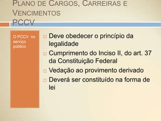 Plano de Cargos, Carreiras e VencimentosPCCVO PCCV  no serviço públicoDeve obedecer o princípio da legalidadeCumprimento do Inciso II, do art. 37 da Constituição FederalVedação ao provimento derivadoDeverá ser constituído na forma de lei