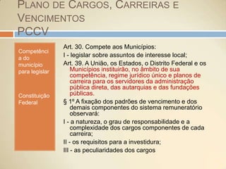 Plano de Cargos, Carreiras e VencimentosPCCVCompetência do município para legislarConstituição FederalArt. 30. Compete aos Municípios:I - legislar sobre assuntos de interesse local;Art. 39. A União, os Estados, o Distrito Federal e os Municípios instituirão, no âmbito de sua competência, regime jurídico único e planos de carreira para os servidores da administração pública direta, das autarquias e das fundações públicas. § 1º A fixação dos padrões de vencimento e dos demais componentes do sistema remuneratório observará: I - a natureza, o grau de responsabilidade e a complexidade dos cargos componentes de cada carreira; II - os requisitos para a investidura; III - as peculiaridades dos cargos