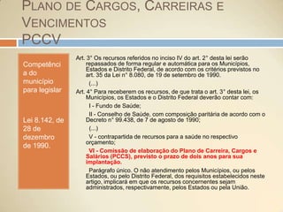 Plano de Cargos, Carreiras e VencimentosPCCVCompetência do município para legislarLei 8.142, de 28 de dezembro de 1990.Art. 3° Os recursos referidos no inciso IV do art. 2° desta lei serão repassados de forma regular e automática para os Municípios, Estados e Distrito Federal, de acordo com os critérios previstos no art. 35 da Lei n° 8.080, de 19 de setembro de 1990.        (...)Art. 4° Para receberem os recursos, de que trata o art. 3° desta lei, os Municípios, os Estados e o Distrito Federal deverão contar com:      I - Fundo de Saúde;        II - Conselho de Saúde, com composição paritária de acordo com o Decreto n° 99.438, de 7 de agosto de 1990;    (...)        V - contrapartida de recursos para a saúde no respectivo orçamento;        VI - Comissão de elaboração do Plano de Carreira, Cargos e Salários (PCCS), previsto o prazo de dois anos para sua implantação.        Parágrafo único. O não atendimento pelos Municípios, ou pelos Estados, ou pelo Distrito Federal, dos requisitos estabelecidos neste artigo, implicará em que os recursos concernentes sejam administrados, respectivamente, pelos Estados ou pela União.