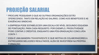 PROJEÇÃO SALARIAL
• PROCURE PESQUISAR O QUE AS OUTRAS ORGANIZAÇÕES ESTÃO
OFERECENDO, TANTO EM RELAÇÃO AO SALÁRIO, COMO AOS BENEFÍCIOS E AS
EXIGÊNCIAS SINDICAIS.
• A EMPRESA PODE ESTABELECER UMA ESCALA DE NÍVEL SEGUINDO ESQUEMA
DE PONTUAÇÃO, PARA CADA REQUISITO. POR EXEMPLO, PRODUTIVIDADE
PODE CONTAR 2 CRÉDITOS, ENQUANTO UMA PÓS-GRADUAÇÃO CONCLUÍDA
CONTA 1.
• ESSA É UMA MANEIRA TRANSPARENTE E QUE MOTIVA OS COLABORADORES A
ENTREGAREM MELHORES RESULTADOS, ALÉM DE INVESTIREM NA PRÓPRIA
FORMAÇÃO.
 