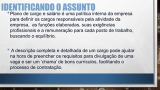 IDENTIFICANDO O ASSUNTO
•Plano de cargo e salário é uma política interna da empresa
para definir os cargos responsáveis pela atividade da
empresa, as funções elaboradas, suas exigências
profissionais e a remuneração para cada posto de trabalho,
buscando o equilíbrio.
• A descrição completa e detalhada de um cargo pode ajudar
na hora de preencher os requisitos para divulgação de uma
vaga e ser um ‘chama’ de bons currículos, facilitando o
processo de contratação.
 