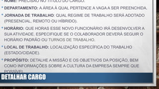 DETALHAR CARGO
•NOME: PRECISÃO NO TÍTULO DO CARGO.
•DEPARTAMENTO: A ÁREA À QUAL PERTENCE A VAGA A SER PREENCHIDA.
•JORNADA DE TRABALHO: QUAL REGIME DE TRABALHO SERÁ ADOTADO
(PRESENCIAL, REMOTO OU HÍBRIDO).
•HORÁRIO: QUE HORAS ESSE NOVO FUNCIONÁRIO IRÁ DESENVOLVER A
SUA ATIVIDADE. ESPECIFIQUE SE O COLABORADOR DEVERÁ SEGUIR O
HORÁRIO PADRÃO OU TURNOS DE TRABALHO.
•LOCAL DE TRABALHO: LOCALIZAÇÃO ESPECÍFICA DO TRABALHO
(ESTADO/CIDADE).
•PROPÓSITO: DETALHE A MISSÃO E OS OBJETIVOS DA POSIÇÃO, BEM
COMO INFORMAÇÕES SOBRE A CULTURA DA EMPRESA SEMPRE QUE
POSSÍVEL.
 