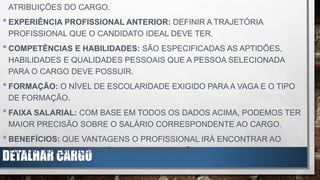 DETALHAR CARGO
ATRIBUIÇÕES DO CARGO.
•EXPERIÊNCIA PROFISSIONAL ANTERIOR: DEFINIR A TRAJETÓRIA
PROFISSIONAL QUE O CANDIDATO IDEAL DEVE TER.
•COMPETÊNCIAS E HABILIDADES: SÃO ESPECIFICADAS AS APTIDÕES,
HABILIDADES E QUALIDADES PESSOAIS QUE A PESSOA SELECIONADA
PARA O CARGO DEVE POSSUIR.
•FORMAÇÃO: O NÍVEL DE ESCOLARIDADE EXIGIDO PARA A VAGA E O TIPO
DE FORMAÇÃO.
•FAIXA SALARIAL: COM BASE EM TODOS OS DADOS ACIMA, PODEMOS TER
MAIOR PRECISÃO SOBRE O SALÁRIO CORRESPONDENTE AO CARGO.
•BENEFÍCIOS: QUE VANTAGENS O PROFISSIONAL IRÁ ENCONTRAR AO
ENTRAR NA EMPRESA ALÉM DA REMUNERAÇÃO?
 