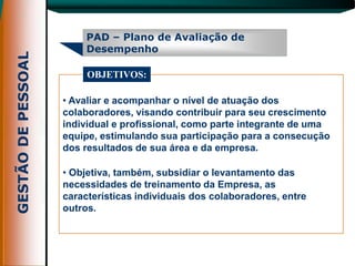 PAD – Plano de Avaliação de
     Desempenho

     OBJETIVOS:

• Avaliar e acompanhar o nível de atuação dos
colaboradores, visando contribuir para seu crescimento
individual e profissional, como parte integrante de uma
equipe, estimulando sua participação para a consecução
dos resultados de sua área e da empresa.

• Objetiva, também, subsidiar o levantamento das
necessidades de treinamento da Empresa, as
características individuais dos colaboradores, entre
outros.
 