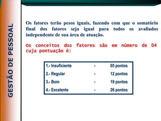 Os fatores terão pesos iguais, fazendo com que o somatório
final dos fatores seja igual para todos os avaliados
independente de sua área de atuação.

Os conceitos dos fatores são em número de 04
cuja pontuação é:


        1.- Insuficiente      -      05 pontos
        2.- Regular           -      12 pontos
        3.- Bom               -      19 pontos
        4.- Excelente         -      26 pontos
 