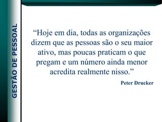 “Hoje em dia, todas as organizações
dizem que as pessoas são o seu maior
  ativo, mas poucas praticam o que
  pregam e um número ainda menor
      acredita realmente nisso.”
                          Peter Drucker
 