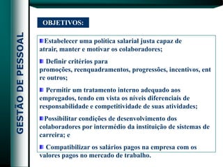 OBJETIVOS:

  Estabelecer uma política salarial justa capaz de
atrair, manter e motivar os colaboradores;
  Definir critérios para
promoções, reenquadramentos, progressões, incentivos, ent
re outros;
  Permitir um tratamento interno adequado aos
empregados, tendo em vista os níveis diferenciais de
responsabilidade e competitividade de suas atividades;
  Possibilitar condições de desenvolvimento dos
colaboradores por intermédio da instituição de sistemas de
carreira; e
  Compatibilizar os salários pagos na empresa com os
valores pagos no mercado de trabalho.
 