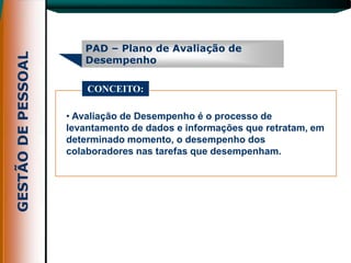 PAD – Plano de Avaliação de
   Desempenho

    CONCEITO:

• Avaliação de Desempenho é o processo de
levantamento de dados e informações que retratam, em
determinado momento, o desempenho dos
colaboradores nas tarefas que desempenham.
 