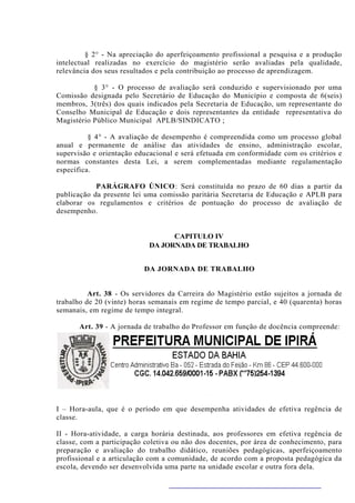 § 2° - Na apreciação do aperfeiçoamento profissional a pesquisa e a produção
intelectual realizadas no exercício do magistério serão avaliadas pela qualidade,
relevância dos seus resultados e pela contribuição ao processo de aprendizagem.

           § 3° - O processo de avaliação será conduzido e supervisionado por uma
Comissão designada pelo Secretário de Educação do Município e composta de 6(seis)
membros, 3(três) dos quais indicados pela Secretaria de Educação, um representante do
Conselho Municipal de Educação e dois representantes da entidade representativa do
Magistério Público Municipal APLB/SINDICATO ;

          § 4° - A avaliação de desempenho é compreendida como um processo global
anual e permanente de análise das atividades de ensino, administração escolar,
supervisão e orientação educacional e será efetuada em conformidade com os critérios e
normas constantes desta Lei, a serem complementadas mediante regulamentação
específica.

            PARÁGRAFO ÚNICO: Será constituída no prazo de 60 dias a partir da
publicação da presente lei uma comissão paritária Secretaria de Educação e APLB para
elaborar os regulamentos e critérios de pontuação do processo de avaliação de
desempenho.


                                  CAPITULO IV
                            DA JORNADA DE TRABALHO


                          DA JORNADA DE TRABALHO


          Art. 38 - Os servidores da Carreira do Magistério estão sujeitos a jornada de
trabalho de 20 (vinte) horas semanais em regime de tempo parcial, e 40 (quarenta) horas
semanais, em regime de tempo integral.

       Art. 39 - A jornada de trabalho do Professor em função de docência compreende:




I – Hora-aula, que é o período em que desempenha atividades de efetiva regência de
classe.

II - Hora-atividade, a carga horária destinada, aos professores em efetiva regência de
classe, com a participação coletiva ou não dos docentes, por área de conhecimento, para
preparação e avaliação do trabalho didático, reuniões pedagógicas, aperfeiçoamento
profissional e a articulação com a comunidade, de acordo com a proposta pedagógica da
escola, devendo ser desenvolvida uma parte na unidade escolar e outra fora dela.
 