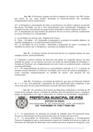Art. 40 - O Professor, quando na afetiva regência de classes, terá 30% (trinta
por cento) de sua carga horária destinada ao desenvolvimento das atividades
complementares dessa carga horária.

§1º- é obrigatória a participação de todos os professores em efetiva regência na parcela
das Horas Atividade, em dia e hora determinados pela Coordenação Pedagógica da
Unidade Escolar, sem prejuízo da carga horária destinada à efetiva regência de classe.
§2º- A distribuição da carga horária do professor deverá ser feita conforme estabelecido
no anexo VII desta Lei, considerando:

I - as atividades em sala de aula - Regência de Classe;
II - Hora - Atividade - AC, destinadas à preparação e avaliação do trabalho didático, às
reuniões pedagógicas e ao aperfeiçoamento profissional;
III - as atividades de livre escolha - destinadas à preparação de aulas e avaliação de
trabalhos de alunos não é obrigatória a presença na unidade de ensino.


          Art. 41 - O número mínimo de hora/aula deverá ser cumprido apenas em uma
unidade escolar, preferencialmente.

§ 1°-Quando o número mínimo de hora/aula não puder ser cumprido apenas em uma
unidade de ensino, ou em apenas um turno, em razão da especificidade da disciplina, a
Jornada do Professor será complementada em outro turno ou estabelecimento, conforme
sua disponibilidade.
§ 2° - Na impossibilidade de efetivar-se o procedimento indicado no § 1°, a direção da
unidade escolar destinará ao Professor atividades extra classe de natureza pedagógica, a
serem exercidas obrigatoriamente na unidade de ensino, sem prejuízo de sua
remuneração.


           Art. 42 - O professor, em função de docência, que atua em Educação Infantil
do 1° e 5º ano, será garantido o pagamento de uma gratificação para compensar a não
reserva de parte da sua carga-horária para execução das horas atividades.

          Art. 43 - Os servidores da Carreira do Magistério submetidos à Jornada de 20
(vinte) horas poderão alterar a Jornada de trabalho para 40 (quarenta) horas, a qualquer
tempo na dependência de vaga e observados os critérios de assiduidade, antiguidade e
dedicação exclusiva ao Magistério na unidade de ensino Municipal.




§ 1° - O requerimento da alteração da jornada de trabalho para 40 (quarenta) horas
deverá ser formalizado ate 60 (sessenta) dias antes do termino do ano letivo.
§ 2° - A necessidade de Professores, Coordenador Pedagógicos e Coordenadores
Técnicos Pedagógicos para o funcionamento regular da Unidade de Ensino ou órgãos da
Secretaria de Educação do Município será comunicada pelos respectivos dirigentes, com
 