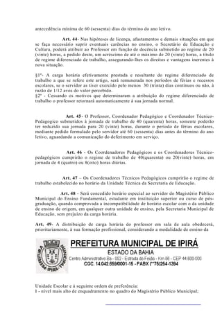 antecedência mínima de 60 (sessenta) dias do término do ano letivo.

              Art. 44- Nas hipóteses de licença, afastamentos e demais situações em que
se faça necessário suprir eventuais carências no ensino, o Secretário de Educação e
Cultura, poderá atribuir ao Professor em função de docência submetido ao regime de 20
(vinte) horas, a pedido deste, um acréscimo de até o máximo de 20 (vinte) horas, a título
de regime diferenciado de trabalho, assegurando-lhes os direitos e vantagens inerentes à
nova situação.

§1º- A carga horária efetivamente prestada e resultante do regime diferenciado de
trabalho a que se refere este artigo, será remunerada nos períodos de férias e recessos
escolares, se o servidor as tiver exercido pelo menos 30 (trinta) dias contínuos ou não, à
razão de 1/12 avos do valor percebido.
§2º - Cessando os motivos que determinaram a atribuição do regime diferenciado de
trabalho o professor retornará automaticamente à sua jornada normal.


               Art. 45- O Professor, Coordenador Pedagógico e Coordenador Técnico-
Pedagogico submetidos à jornada de trabalho de 40 (quarenta) horas, somente poderão
ter reduzido sua jornada para 20 (vinte) horas, durante o período de férias escolares,
mediante pedido formulado pelo servidor até 60 (sessenta) dias antes do término do ano
letivo, aguardando a comunicação do deferimento em serviço.


               Art. 46 - Os Coordenadores Pedagógicos e os Coordenadores Técnico-
pedagógicos cumprirão o regime de trabalho de 40(quarenta) ou 20(vinte) horas, em
jornada de 4 (quatro) ou 8(oito) horas diárias.


              Art. 47 – Os Coordenadores Técnicos Pedagógicos cumprirão o regime de
trabalho estabelecido no horário da Unidade Técnica da Secretaria de Educação.

            Art. 48 - Será concedido horário especial ao servidor do Magistério Público
Municipal do Ensino Fundamental, estudante em instituição superior ou curso de pós-
graduação, quando comprovada a incompatibilidade de horário escolar com o da unidade
de ensino de origem, em qualquer outra unidade de ensino, pela Secretaria Municipal de
Educação, sem prejuízo da carga horária.

Art. 49- A distribuição de carga horária do professor em sala de aula obedecerá,
prioritariamente, à sua formação profissional, considerando a modalidade de ensino da




Unidade Escolar e à seguinte ordem de preferência:
I - nível mais alto de enquadramento no quadro do Magistério Público Municipal;
 