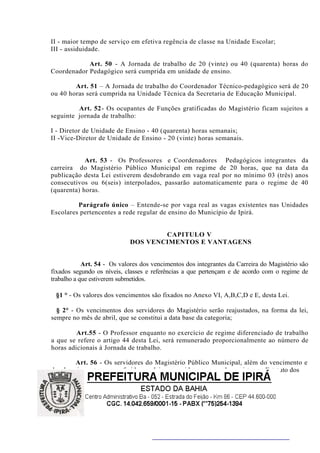 II - maior tempo de serviço em efetiva regência de classe na Unidade Escolar;
III - assiduidade.

            Art. 50 - A Jornada de trabalho de 20 (vinte) ou 40 (quarenta) horas do
Coordenador Pedagógico será cumprida em unidade de ensino.

        Art. 51 – A Jornada de trabalho do Coordenador Técnico-pedagógico será de 20
ou 40 horas será cumprida na Unidade Técnica da Secretaria de Educação Municipal.

         Art. 52- Os ocupantes de Funções gratificadas do Magistério ficam sujeitos a
seguinte jornada de trabalho:

I - Diretor de Unidade de Ensino - 40 (quarenta) horas semanais;
II -Vice-Diretor de Unidade de Ensino - 20 (vinte) horas semanais.


            Art. 53 - Os Professores e Coordenadores Pedagógicos integrantes da
carreira do Magistério Público Municipal em regime de 20 horas, que na data da
publicação desta Lei estiverem desdobrando em vaga real por no mínimo 03 (três) anos
consecutivos ou 6(seis) interpolados, passarão automaticamente para o regime de 40
(quarenta) horas.

         Parágrafo único – Entende-se por vaga real as vagas existentes nas Unidades
Escolares pertencentes a rede regular de ensino do Município de Ipirá.


                                    CAPITULO V
                            DOS VENCIMENTOS E VANTAGENS


            Art. 54 - Os valores dos vencimentos dos integrantes da Carreira do Magistério são
fixados segundo os níveis, classes e referências a que pertençam e de acordo com o regime de
trabalho a que estiverem submetidos.

 §1 ° - Os valores dos vencimentos são fixados no Anexo VI, A,B,C,D e E, desta Lei.

  § 2° - Os vencimentos dos servidores do Magistério serão reajustados, na forma da lei,
sempre no mês de abril, que se constitui a data base da categoria;

         Art.55 - O Professor enquanto no exercício de regime diferenciado de trabalho
a que se refere o artigo 44 desta Lei, será remunerado proporcionalmente ao número de
horas adicionais à Jornada de trabalho.

       Art. 56 - Os servidores do Magistério Público Municipal, além do vencimento e
das demais vantagens conferidas em lei aos servidores em geral, previstas no Estatuto dos
 