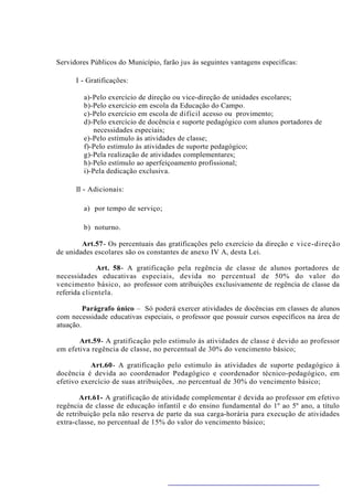 Servidores Públicos do Município, farão jus às seguintes vantagens especificas:

      I - Gratificações:

         a)-Pelo exercício de direção ou vice-direção de unidades escolares;
         b)-Pelo exercício em escola da Educação do Campo.
         c)-Pelo exercício em escola de difícil acesso ou provimento;
         d)-Pelo exercício de docência e suporte pedagógico com alunos portadores de
             necessidades especiais;
         e)-Pelo estímulo às atividades de classe;
         f)-Pelo estimulo às atividades de suporte pedagógico;
         g)-Pela realização de atividades complementares;
         h)-Pelo estímulo ao aperfeiçoamento profissional;
         i)-Pela dedicação exclusiva.

      II - Adicionais:

         a) por tempo de serviço;

         b) noturno.

        Art.57- Os percentuais das gratificações pelo exercício da direção e vice-direção
de unidades escolares são os constantes de anexo IV A, desta Lei.

             Art. 58- A gratificação pela regência de classe de alunos portadores de
necessidades educativas especiais, devida no percentual de 50% do valor do
vencimento básico, ao professor com atribuições exclusivamente de regência de classe da
referida clientela.

         Parágrafo único – Só poderá exercer atividades de docências em classes de alunos
com necessidade educativas especiais, o professor que possuir cursos específicos na área de
atuação.

       Art.59- A gratificação pelo estimulo às atividades de classe é devido ao professor
em efetiva regência de classe, no percentual de 30% do vencimento básico;

           Art.60- A gratificação pelo estimulo às atividades de suporte pedagógico à
docência é devida ao coordenador Pedagógico e coordenador técnico-pedagógico, em
efetivo exercício de suas atribuições, .no percentual de 30% do vencimento básico;

        Art.61- A gratificação de atividade complementar é devida ao professor em efetivo
regência de classe de educação infantil e do ensino fundamental do 1º ao 5º ano, a título
de retribuição pela não reserva de parte da sua carga-horária para execução de atividades
extra-classe, no percentual de 15% do valor do vencimento básico;
 