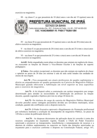 exercício no magistério;

       III – na classe C os que possuírem de 10 (dez) anos e um dia até 15 (quinze) anos de
efetivo exercício no magistério;




       IV – na classe D os que possuírem de 15 (quinze) anos e um dia até 20 (vinte) anos de
efetivo exercício no magistério;

       V – na classe E os que possuírem de 20 (vinte) anos e um dia até 25 (vinte e cinco) anos
de efetivo exercício no magistério;

       VI – na classe F os que possuírem de 25 (vinte e cinco) anos e um dia até 30 anos de
efetivo exercício no magistério.

     Art.69- Serão enquadrados neste plano os docentes que estejam em regência de classe,
ou exercendo as funções de Diretor e Vice-Diretor Escolar e de funções de suporte
pedagógico.

       § Único - Em caráter excepcional, os docentes que não estejam em regência de classe
e optarem no prazo de 30 dias em retornar à sala de aula serão lotados nas unidades de
ensino de sua origem.

         Art.70 - Fica assegurado aos atuais professores do quadro suplementar o
direito ao enquadramento no quadro permanente na Carreira do Magistério Público
Municipal quando obtiverem a habilitação em nível superior na área específica
para o exercício do magistério.

           Art.71 - A lei disporá sobre a contratação em caráter temporário por tempo
determinado para atender as necessidades de substituição do professor na função
docente, quando esgotada a hipótese prevista no artigo 44 desta lei.

           Art.72 - Os titulares do cargo de carreira do Magistério Público Municipal
deverão perceber outras vantagens pecuniárias devidas aos servidores municipais, nessa
condição, quando não conflitantes com o disposto nesta lei.

           Art.73- O Poder Executivo aprovará o Regulamento d e Promoção profissional
por referência mediante a avaliação de desempenho do magistério Público, no prazo de
120 dias a contar da publicação desta lei.

           Art.74 - As despesas decorrentes da aplicação desta lei correrão à conta dos
recursos consignados no orçamento vigente, ficando o Chefe do Poder Executivo
autorizado a promover as transposições, transferências e remanejamento de recursos e a
abertura de créditos suplementares ou especiais no limite das dotações autorizadas no
orçamento para o exercício conforme o disposto na Constituição Federal, artigo 167,
 