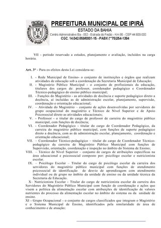 VII - período reservado a estudos, planejamento e avaliação, incluídos na carga
horária.


Art. 3° - Para os efeitos desta Lei considera-se:

    I. - Rede Municipal de Ensino- o conjunto de instituições e órgãos que realizam
        atividades de educação sob a coordenação da Secretaria Municipal de Educação;
   II. - Magistério Público Municipal - o conjunto de profissionais da educação,
        titulares dos cargos de: professor, coordenador pedagógico e Coordenador
        Técnico-pedagógico do ensino público municipal;
  III. - Funções do Magistério - as atividades de docência e suporte pedagógico direto a
        docência, aí incluídas as de administração escolar, planejamento, supervisão,
        coordenação e orientação educacional;
  IV. – Atividade do Magistério – conjunto de ações desenvolvidas por servidores do
        grupo ocupacional do magistério e Técnico de Nível Superior e de Apoio
        Psicossocial direto as atividades educacionais;
   V. - Professor - o titular do cargo de professor de carreira do magistério público
        municipal, com funções de docência;
  VI. - Coordenador Pedagógico - titular do cargo de Coordenador Pedagógico, da
        carreira do magistério público municipal, com funções de suporte pedagógico
        direto a docência, com as de administração escolar, planejamento, coordenação e
        orientação educacional;
 VII. – Coordenador Técnico-pedagógico – titular do cargo de Coordenador Técnico-
      pedagógico da carreira de Magistério Público Municipal com funções de
      Supervisão, orientação, coordenação e inspeção no âmbito do Sistema de Ensino;
VIII. – Técnico de Nível Superior – conjunto de cargos de atribuições específicas na
      área educacional e psicossocial composto por: psicólogo escolar e nutricionista
      escolar.
  IX. – Psicólogo Escolar – Titular do cargo de psicólogo escolar da carreira dos
      servidores do magistério público municipal com funções de atendimento
      psicossocial de identificação      de desvio de aprendizagem com atendimento
      individual ou de grupo no âmbito da unidade de ensino ou da unidade técnica da
      Secretaria de Educação.
  X– Nutricionista Escolar - Titular do cargo de nutricionista escolar da carreira dos
Servidores do Magistério Público Municipal com função de coordenação e ações que
visem a política da alimentação escolar com atribuições de identificação de valores
nutrientes do processo da alimentação escolar no âmbito do sistema ou da unidade de
ensino.
XI - Grupo Ocupacional - o conjunto de cargos classificados que integram o Magistério
e o Sistema Municipal de Ensino, identificados pela similaridade de área de
conhecimento e de atuação;
 