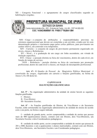 XII - Categoria Funcional - o agrupamento de cargos classificados segundo as
habilitações exigidas;




    XIII - Cargo - o conjunto de atribuições e responsabilidades previstas na
   estrutura organizacional que devem ser cometidas a um servidor, criados por lei com
   denominação própria e vencimento pago pelos cofres públicos, para provimento em
   caráter efetivo, em comissão e/ou temporário;
      XIV - Carreira - o conjunto de cargos de provimento permanente organizado em
   níveis, classes e Referências;
       XV - Nível - é a graduação de um cargo em linha ascendente, em virtude de
   titulação específica;
      XVI - Classe - a posição distinta na faixa de vencimentos, dentro de cada nível, em
   função do tempo de serviço;
        XVII – Referência - posição distinta na faixa de vencimento por promoção
   profissional, dentro de cada nível e classes, em função do desempenho profissional.


             Art. 4°- O Quadro de Pessoal do Magistério Público Municipal é
constituído de cargos, organizados em carreira e funções gratificadas, na forma do
Anexo I, II e III desta lei.


                                  CAPITULO II
                           DAS FUNÇÕES GRATIFICADAS


      Art. 5° - Na organização administrativa da unidade de ensino haverá as seguintes
funções gratificadas:
      I – Diretor;
      II - Vice-Diretor;
      III- Secretário Escolar;

      Art. 6° - As Funções gratificadas de Diretor, de Vice-Diretor e do Secretario
Escolar, estão estruturadas na organização administrativa de unidade de ensino de acordo
com o seu porte, na forma a seguir indicada:

      I - unidade de grande porte, assim compreendida a unidade de ensino que possua
mais de 400 (quatrocentos) alunos, contará com um Diretor, dois Vice-Diretores, um
Secretario Escolar e dois Coordenadores pedagógicos;

      II - unidade de médio porte, assim compreendida a unidade de ensino que possua de
201 a 400( duzentos e um a quatrocentos ) alunos matriculados , contará com um Diretor,
dois Vice-Diretores, um Secretário Escolar e um Coordenador pedagógico.
 