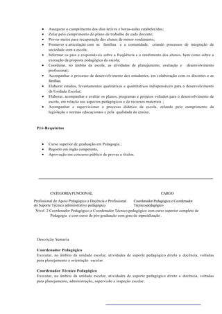 •   Assegurar o cumprimento dos dias letivos e horas-aulas estabelecidas;
    •   Zelar pelo cumprimento do plano de trabalho de cada docente;
    •   Prover meios para recuperação dos alunos de menor rendimento;
    •   Promover a articulação com as famílias e a comunidade, criando processos de integração da
        sociedade com a escola;
    •   Informar os pais e responsáveis sobre a freqüência e o rendimento dos alunos, bem como sobre a
        execução da proposta pedagógica da escola;
    •   Coordenar, no âmbito da escola, as atividades de planejamento, avaliação e desenvolvimento
        profissional;
    •   Acompanhar o processo de desenvolvimento dos estudantes, em colaboração com os docentes e as
        famílias;
    •   Elaborar estudos, levantamentos qualitativos e quantitativos indispensáveis para o desenvolvimento
        da Unidade Escolar;
    •   Elaborar, acompanhar e avaliar os planos, programas e projetos voltados para o desenvolvimento da
        escola, em relação aos aspectos pedagógicos e de recursos materiais ;
    •   Acompanhar e supervisionar o processo didático da escola, zelando pelo cumprimento da
        legislação e normas educacionais e pela qualidade de ensino.



 Pré-Requisitos



    •   Curso superior de graduação em Pedagogia ;
    •   Registro em órgão competente,
    •   Aprovação em concurso público de provas e títulos.




         CATEGORIA FUNCIONAL                                              CARGO

Profissional do Apoio Pedagógico a Docência e Profissional Coordenador Pedagógica e Coordenador
do Suporte Técnico administrativo pedagógico               Técnico-pedagógico
 Nível 2 Coordenador Pedagógico e Coordenador Técnico pedagógico com curso superior completo de
           Pedagogia e com curso de pós-graduação com grau de especialização .




 Descrição Sumaria

 Coordenador Pedagógico
 Executar, no âmbito da unidade escolar, atividades de suporte pedagógico direto a docência, voltadas
 para planejamento e orientação escolar.

 Coordenador Técnico Pedagógico
 Executar, no âmbito da unidade escolar, atividades de suporte pedagógico direto a docência, voltadas
 para planejamento, administração, supervisão e inspeção escolar .
 