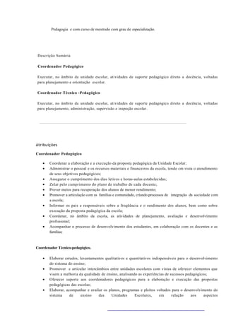 Pedagogia e com curso de mestrado com grau de especialização.




 Descrição Sumária

 Coordenador Pedagógico

Executar, no âmbito da unidade escolar, atividades de suporte pedagógico direto a docência, voltadas
para planejamento e orientação escolar.

Coordenador Técnico -Pedagógico

Executar, no âmbito da unidade escolar, atividades de suporte pedagógico direto a docência, voltadas
para planejamento, administração, supervisão e inspeção escolar .




Atribuições

Coordenador Pedagógico

   •   Coordenar a elaboração e a execução da proposta pedagógica da Unidade Escolar;
   •   Administrar o pessoal e os recursos materiais e financeiros da escola, tendo cm vista o atendimento
       de seus objetivos pedagógicos;
   •   Assegurar o cumprimento dos dias letivos e horas-aulas estabelecidas;
   •   Zelar pelo cumprimento do plano de trabalho de cada docente;
   •   Prover meios para recuperação dos alunos de menor rendimento;
   •   Promover a articulação com as famílias e comunidade, criando processos de integração da sociedade com
       a escola;
   •   Informar os pais e responsáveis sobre a freqüência e o rendimento dos alunos, bem como sobre
       execução da proposta pedagógica da escola;
   •   Coordenar, no âmbito da escola, as atividades de planejamento, avaliação e desenvolvimento
       profissional;
   •   Acompanhar o processo de desenvolvimento dos estudantes, em colaboração com os docentes e as
       famílias;



Coordenador Técnico-pedagógico.

   •   Elaborar estudos, levantamentos qualitativos e quantitativos indispensáveis para o desenvolvimento
       do sistema do ensino;
   •   Promover e articular intercâmbios entre unidades escolares com vistas de oferecer elementos que
       visem a melhoria da qualidade de ensino, analisando as experiências de sucessos pedagógicos;
   •   Oferecer suporte aos coordenadores pedagógicos para a elaboração e execução das propostas
       pedagógicas das escolas;
   •   Elaborar, acompanhar e avaliar os planos, programas e pleitos voltados para o desenvolvimento do
       sistema     de    ensino    das     Unidades      Escolares,     em     relação     aos   aspectos
 