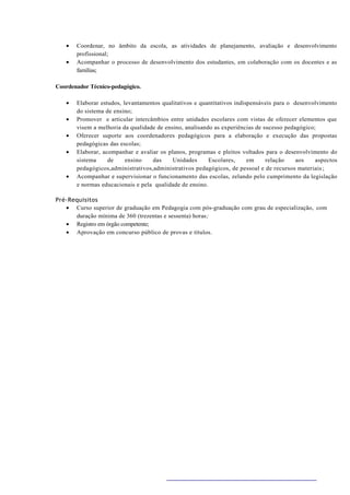 •   Coordenar, no âmbito da escola, as atividades de planejamento, avaliação e desenvolvimento
       profissional;
   •   Acompanhar o processo de desenvolvimento dos estudantes, em colaboração com os docentes e as
       famílias;

Coordenador Técnico-pedagógico.

   •   Elaborar estudos, levantamentos qualitativos e quantitativos indispensáveis para o desenvolvimento
       do sistema de ensino;
   •   Promover e articular intercâmbios entre unidades escolares com vistas de oferecer elementos que
       visem a melhoria da qualidade de ensino, analisando as experiências de sucesso pedagógico;
   •   Oferecer suporte aos coordenadores pedagógicos para a elaboração e execução das propostas
       pedagógicas das escolas;
   •   Elaborar, acompanhar e avaliar os planos, programas e pleitos voltados para o desenvolvimento do
       sistema     de     ensino   das     Unidades      Escolares,      em    relação     aos   aspectos
       pedagógicos,administrativos,administrativos pedagógicos, de pessoal e de recursos materiais ;
   •   Acompanhar e supervisionar o funcionamento das escolas, zelando pelo cumprimento da legislação
       e normas educacionais e pela qualidade de ensino.

Pré-Requisitos
   • Curso superior de graduação em Pedagogia com pós-graduação com grau de especialização, com
      duração mínima de 360 (trezentas e sessenta) horas;
   • Registro em órgão competente;
   • Aprovação em concurso público de provas e títulos.
 